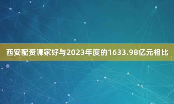 西安配资哪家好与2023年度的1633.98亿元相比