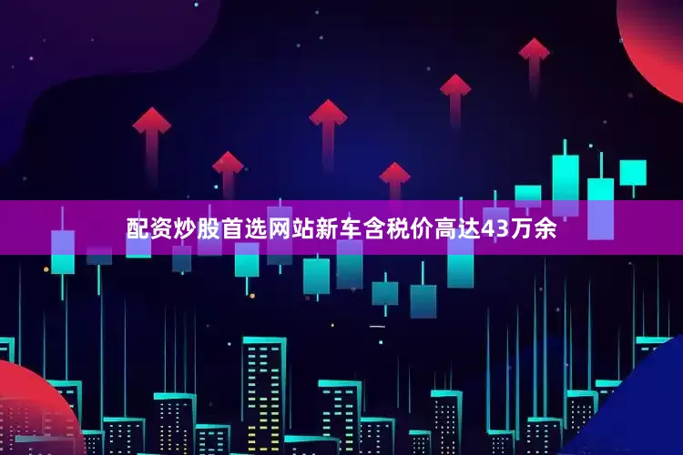 配资炒股首选网站新车含税价高达43万余